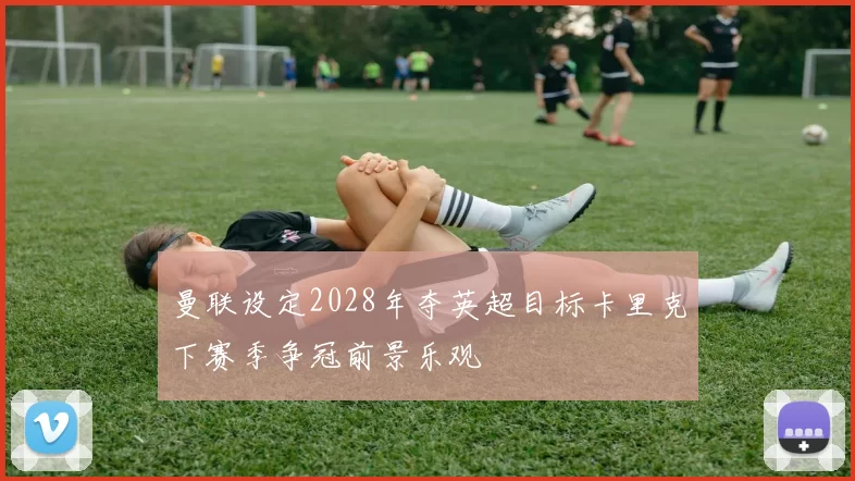 曼联设定2028年夺英超目标卡里克下赛季争冠前景乐观