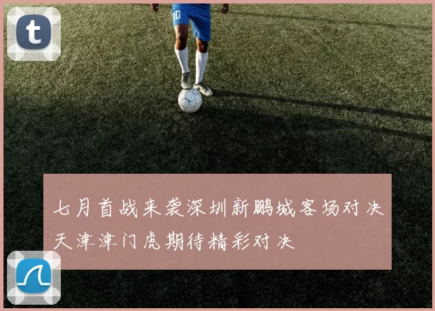 七月首战来袭深圳新鹏城客场对决天津津门虎期待精彩对决