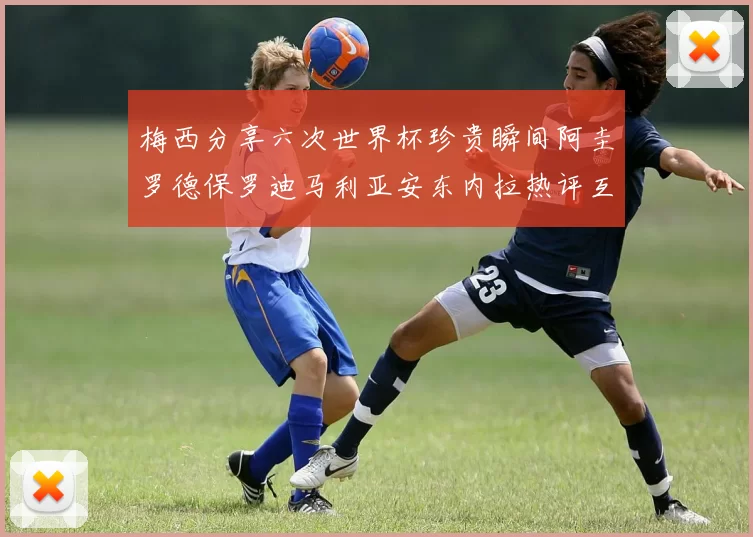 梅西分享六次世界杯珍贵瞬间阿圭罗德保罗迪马利亚安东内拉热评互动