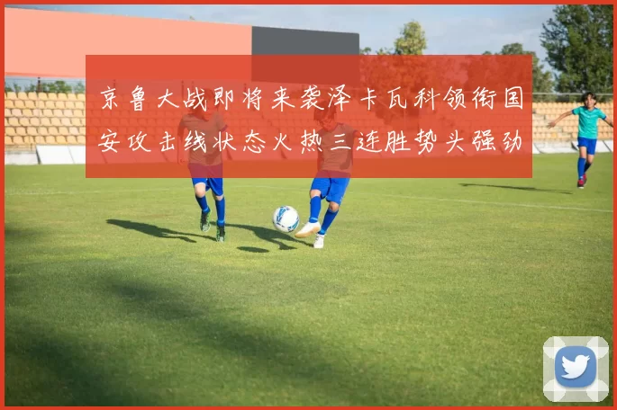 京鲁大战即将来袭泽卡瓦科领衔国安攻击线状态火热三连胜势头强劲