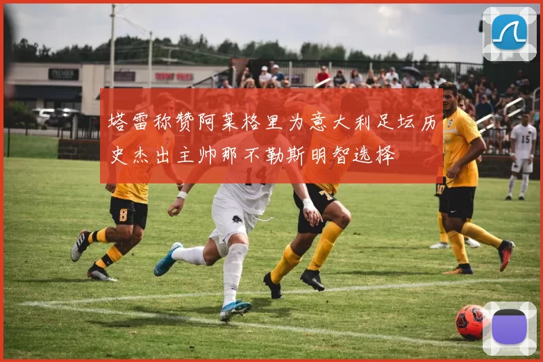 塔雷称赞阿莱格里为意大利足坛历史杰出主帅那不勒斯明智选择