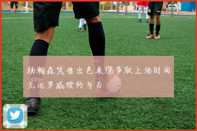 杨瀚森凭借出色表现争取上场时间无论罗威续约与否