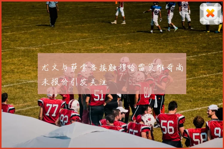 尤文与萨索洛接触穆哈雷莫维奇尚未报价引发关注